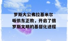  罗斯大公弗拉基米尔皈依东正教，开启了俄罗斯文明的基督化进程